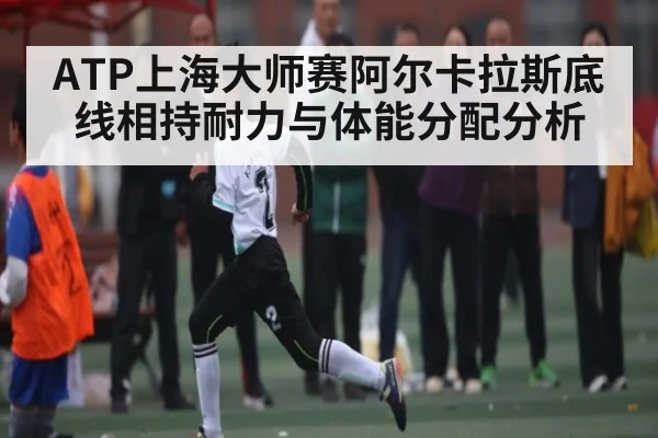 ATP上海大师赛阿尔卡拉斯底线相持耐力与体能分配分析