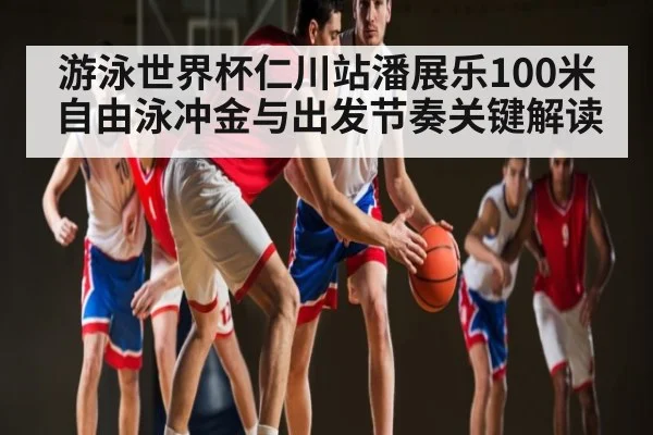 游泳世界杯仁川站潘展乐100米自由泳冲金与出发节奏关键解读
